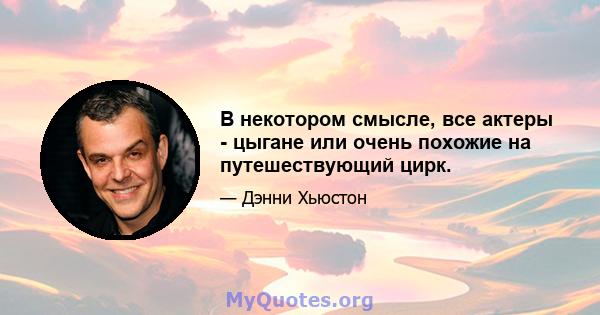 В некотором смысле, все актеры - цыгане или очень похожие на путешествующий цирк.