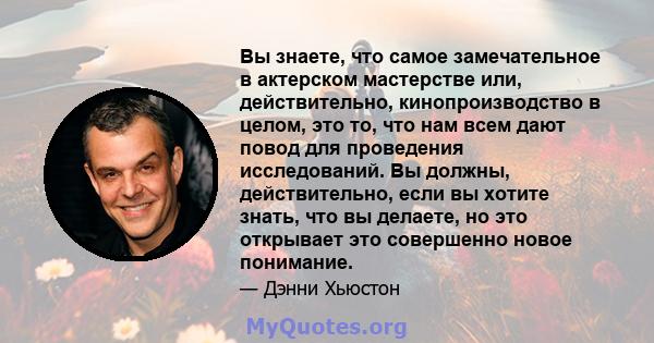 Вы знаете, что самое замечательное в актерском мастерстве или, действительно, кинопроизводство в целом, это то, что нам всем дают повод для проведения исследований. Вы должны, действительно, если вы хотите знать, что вы 