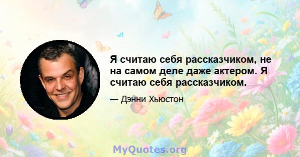 Я считаю себя рассказчиком, не на самом деле даже актером. Я считаю себя рассказчиком.