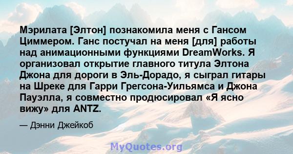 Мэрилата [Элтон] познакомила меня с Гансом Циммером. Ганс постучал на меня [для] работы над анимационными функциями DreamWorks. Я организовал открытие главного титула Элтона Джона для дороги в Эль-Дорадо, я сыграл