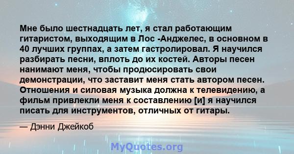 Мне было шестнадцать лет, я стал работающим гитаристом, выходящим в Лос -Анджелес, в основном в 40 лучших группах, а затем гастролировал. Я научился разбирать песни, вплоть до их костей. Авторы песен нанимают меня,