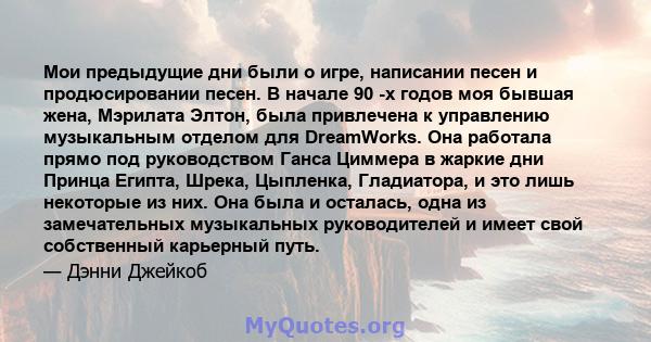 Мои предыдущие дни были о игре, написании песен и продюсировании песен. В начале 90 -х годов моя бывшая жена, Мэрилата Элтон, была привлечена к управлению музыкальным отделом для DreamWorks. Она работала прямо под