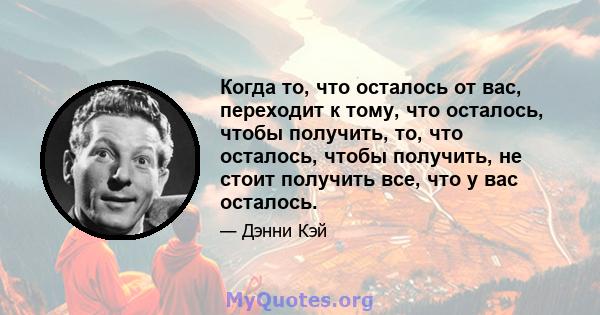 Когда то, что осталось от вас, переходит к тому, что осталось, чтобы получить, то, что осталось, чтобы получить, не стоит получить все, что у вас осталось.