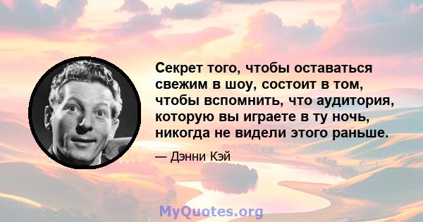 Секрет того, чтобы оставаться свежим в шоу, состоит в том, чтобы вспомнить, что аудитория, которую вы играете в ту ночь, никогда не видели этого раньше.