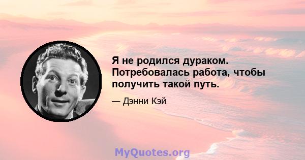 Я не родился дураком. Потребовалась работа, чтобы получить такой путь.