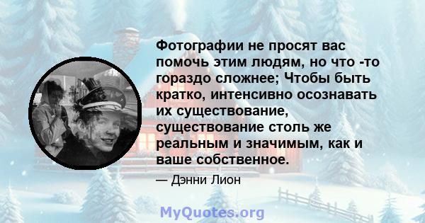 Фотографии не просят вас помочь этим людям, но что -то гораздо сложнее; Чтобы быть кратко, интенсивно осознавать их существование, существование столь же реальным и значимым, как и ваше собственное.