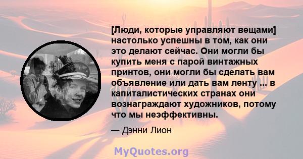 [Люди, которые управляют вещами] настолько успешны в том, как они это делают сейчас. Они могли бы купить меня с парой винтажных принтов, они могли бы сделать вам объявление или дать вам ленту ... в капиталистических