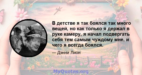 В детстве я так боялся так много вещей, но как только я держал в руке камеру, я начал подвергать себя тем самым чуждому мне, и чего я всегда боялся.