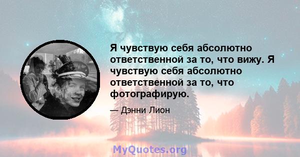 Я чувствую себя абсолютно ответственной за то, что вижу. Я чувствую себя абсолютно ответственной за то, что фотографирую.