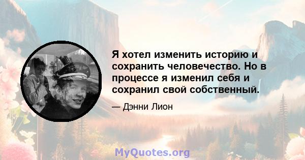 Я хотел изменить историю и сохранить человечество. Но в процессе я изменил себя и сохранил свой собственный.