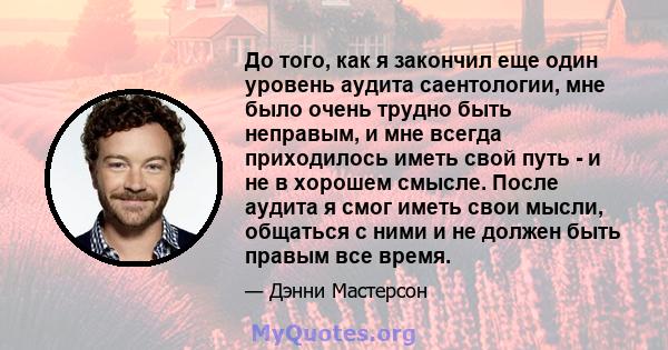 До того, как я закончил еще один уровень аудита саентологии, мне было очень трудно быть неправым, и мне всегда приходилось иметь свой путь - и не в хорошем смысле. После аудита я смог иметь свои мысли, общаться с ними и 