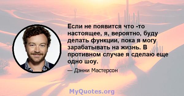 Если не появится что -то настоящее, я, вероятно, буду делать функции, пока я могу зарабатывать на жизнь. В противном случае я сделаю еще одно шоу.