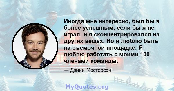 Иногда мне интересно, был бы я более успешным, если бы я не играл, и я сконцентрировался на других вещах. Но я люблю быть на съемочной площадке. Я люблю работать с моими 100 членами команды.