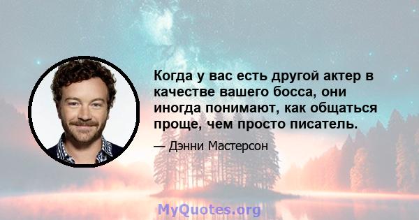 Когда у вас есть другой актер в качестве вашего босса, они иногда понимают, как общаться проще, чем просто писатель.