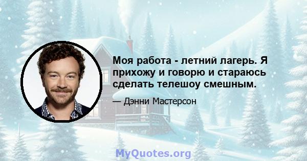 Моя работа - летний лагерь. Я прихожу и говорю и стараюсь сделать телешоу смешным.