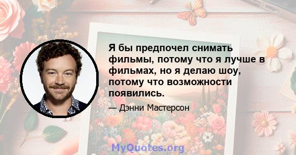 Я бы предпочел снимать фильмы, потому что я лучше в фильмах, но я делаю шоу, потому что возможности появились.