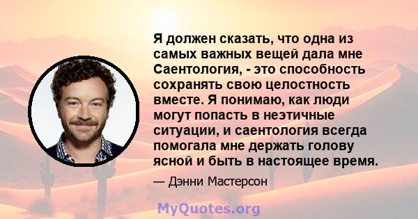 Я должен сказать, что одна из самых важных вещей дала мне Саентология, - это способность сохранять свою целостность вместе. Я понимаю, как люди могут попасть в неэтичные ситуации, и саентология всегда помогала мне