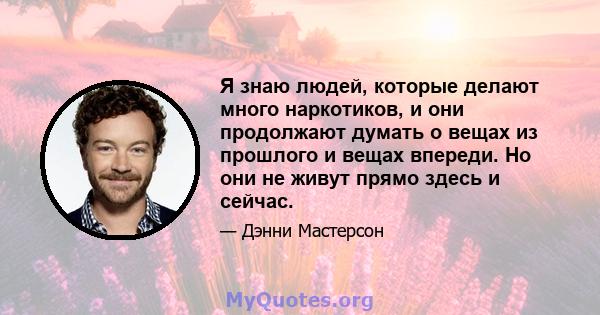 Я знаю людей, которые делают много наркотиков, и они продолжают думать о вещах из прошлого и вещах впереди. Но они не живут прямо здесь и сейчас.