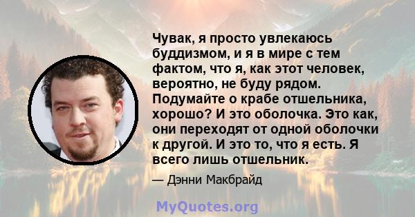 Чувак, я просто увлекаюсь буддизмом, и я в мире с тем фактом, что я, как этот человек, вероятно, не буду рядом. Подумайте о крабе отшельника, хорошо? И это оболочка. Это как, они переходят от одной оболочки к другой. И