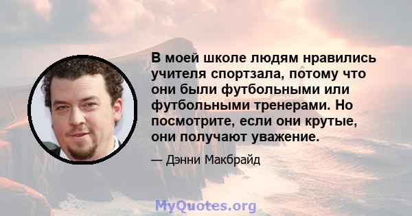 В моей школе людям нравились учителя спортзала, потому что они были футбольными или футбольными тренерами. Но посмотрите, если они крутые, они получают уважение.