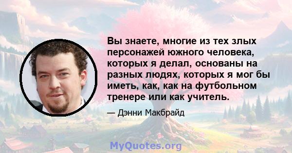 Вы знаете, многие из тех злых персонажей южного человека, которых я делал, основаны на разных людях, которых я мог бы иметь, как, как на футбольном тренере или как учитель.