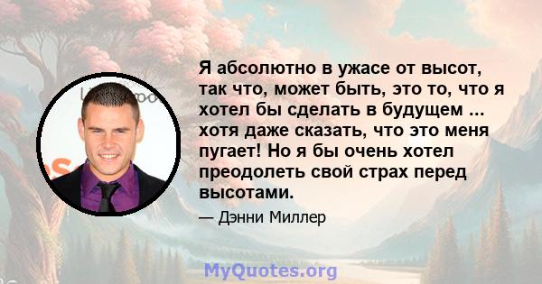 Я абсолютно в ужасе от высот, так что, может быть, это то, что я хотел бы сделать в будущем ... хотя даже сказать, что это меня пугает! Но я бы очень хотел преодолеть свой страх перед высотами.