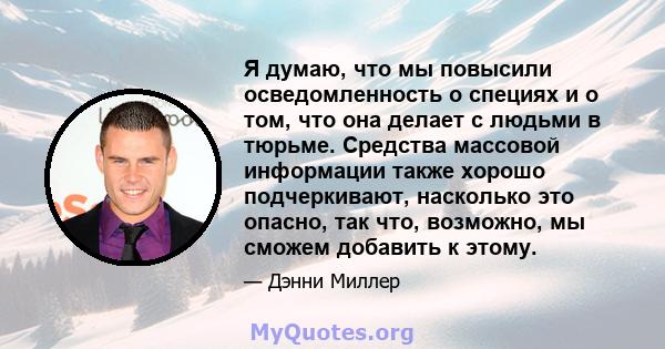 Я думаю, что мы повысили осведомленность о специях и о том, что она делает с людьми в тюрьме. Средства массовой информации также хорошо подчеркивают, насколько это опасно, так что, возможно, мы сможем добавить к этому.