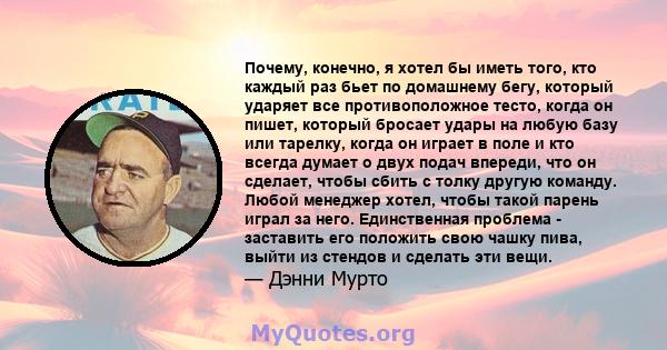 Почему, конечно, я хотел бы иметь того, кто каждый раз бьет по домашнему бегу, который ударяет все противоположное тесто, когда он пишет, который бросает удары на любую базу или тарелку, когда он играет в поле и кто