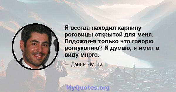 Я всегда находил карнину роговицы открытой для меня. Подожди-я только что говорю рогнукопию? Я думаю, я имел в виду много.