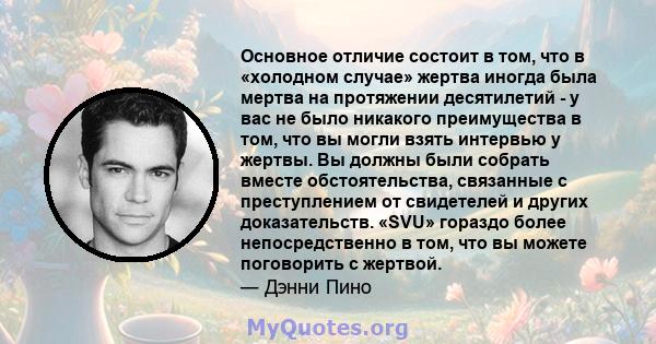 Основное отличие состоит в том, что в «холодном случае» жертва иногда была мертва на протяжении десятилетий - у вас не было никакого преимущества в том, что вы могли взять интервью у жертвы. Вы должны были собрать