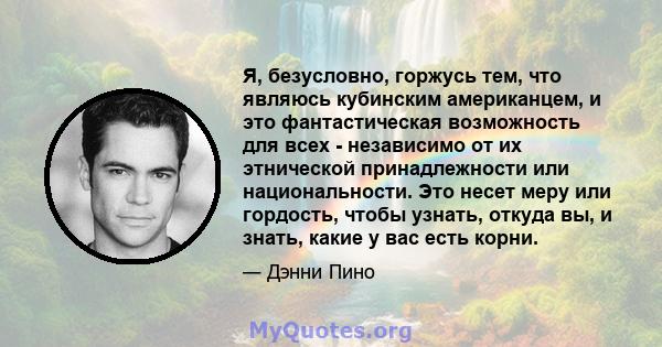 Я, безусловно, горжусь тем, что являюсь кубинским американцем, и это фантастическая возможность для всех - независимо от их этнической принадлежности или национальности. Это несет меру или гордость, чтобы узнать, откуда 