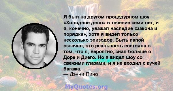 Я был на другом процедурном шоу «Холодное дело» в течение семи лет, и я, конечно, уважал наследие «закона и порядка», хотя я видел только несколько эпизодов. Быть папой означал, что реальность состояла в том, что я,