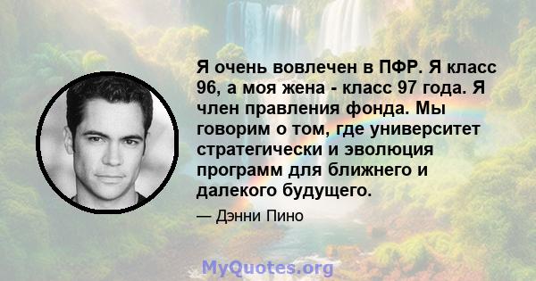 Я очень вовлечен в ПФР. Я класс 96, а моя жена - класс 97 года. Я член правления фонда. Мы говорим о том, где университет стратегически и эволюция программ для ближнего и далекого будущего.