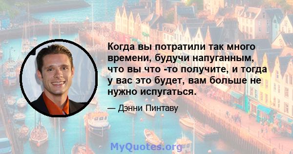 Когда вы потратили так много времени, будучи напуганным, что вы что -то получите, и тогда у вас это будет, вам больше не нужно испугаться.