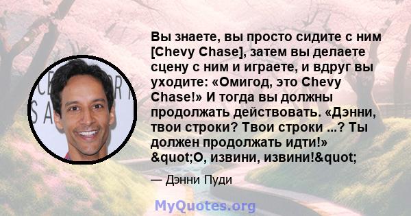 Вы знаете, вы просто сидите с ним [Chevy Chase], затем вы делаете сцену с ним и играете, и вдруг вы уходите: «Омигод, это Chevy Chase!» И тогда вы должны продолжать действовать. «Дэнни, твои строки? Твои строки ...? Ты