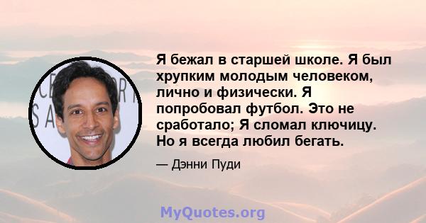 Я бежал в старшей школе. Я был хрупким молодым человеком, лично и физически. Я попробовал футбол. Это не сработало; Я сломал ключицу. Но я всегда любил бегать.