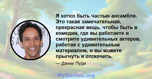 Я хотел быть частью ансамбля. Это такая замечательная, прекрасная вещь, чтобы быть в комедии, где вы работаете и смотрите удивительных актеров, работая с удивительным материалом, и вы можете прыгнуть и отскочить.