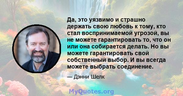 Да, это уязвимо и страшно держать свою любовь к тому, кто стал воспринимаемой угрозой, вы не можете гарантировать то, что он или она собирается делать. Но вы можете гарантировать свой собственный выбор. И вы всегда