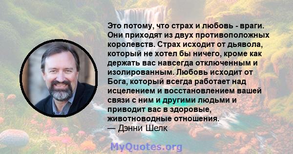 Это потому, что страх и любовь - враги. Они приходят из двух противоположных королевств. Страх исходит от дьявола, который не хотел бы ничего, кроме как держать вас навсегда отключенным и изолированным. Любовь исходит