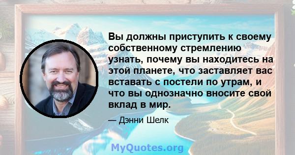 Вы должны приступить к своему собственному стремлению узнать, почему вы находитесь на этой планете, что заставляет вас вставать с постели по утрам, и что вы однозначно вносите свой вклад в мир.