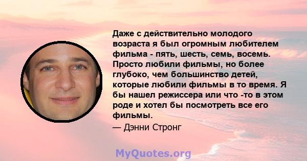 Даже с действительно молодого возраста я был огромным любителем фильма - пять, шесть, семь, восемь. Просто любили фильмы, но более глубоко, чем большинство детей, которые любили фильмы в то время. Я бы нашел режиссера