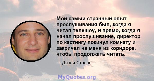 Мой самый странный опыт прослушивания был, когда я читал телешоу, и прямо, когда я начал прослушивание, директор по кастингу покинул комнату и закричал на меня из коридора, чтобы продолжать читать.