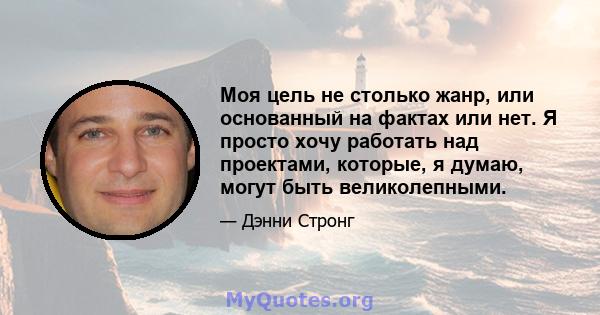 Моя цель не столько жанр, или основанный на фактах или нет. Я просто хочу работать над проектами, которые, я думаю, могут быть великолепными.