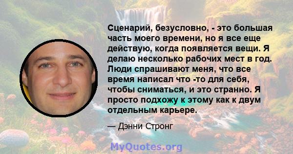 Сценарий, безусловно, - это большая часть моего времени, но я все еще действую, когда появляется вещи. Я делаю несколько рабочих мест в год. Люди спрашивают меня, что все время написал что -то для себя, чтобы сниматься, 