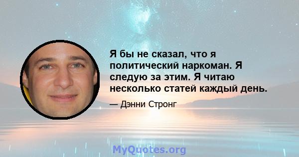 Я бы не сказал, что я политический наркоман. Я следую за этим. Я читаю несколько статей каждый день.