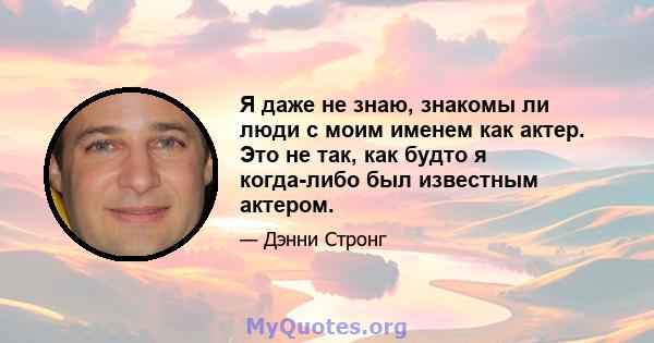 Я даже не знаю, знакомы ли люди с моим именем как актер. Это не так, как будто я когда-либо был известным актером.