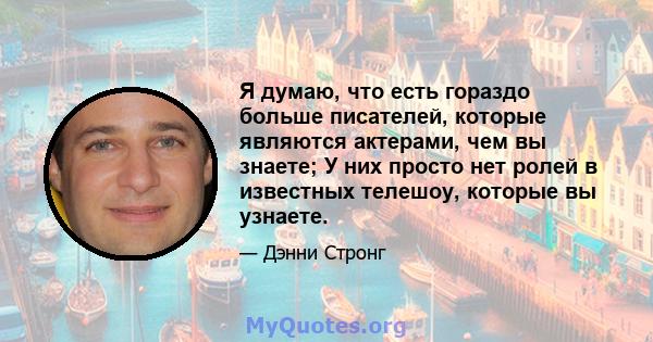 Я думаю, что есть гораздо больше писателей, которые являются актерами, чем вы знаете; У них просто нет ролей в известных телешоу, которые вы узнаете.