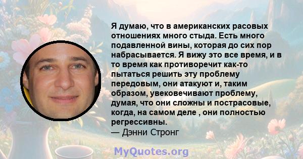 Я думаю, что в американских расовых отношениях много стыда. Есть много подавленной вины, которая до сих пор набрасывается. Я вижу это все время, и в то время как противоречит как-то пытаться решить эту проблему