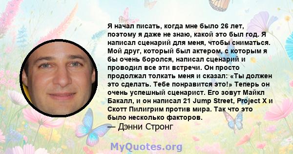 Я начал писать, когда мне было 26 лет, поэтому я даже не знаю, какой это был год. Я написал сценарий для меня, чтобы сниматься. Мой друг, который был актером, с которым я бы очень боролся, написал сценарий и проводил