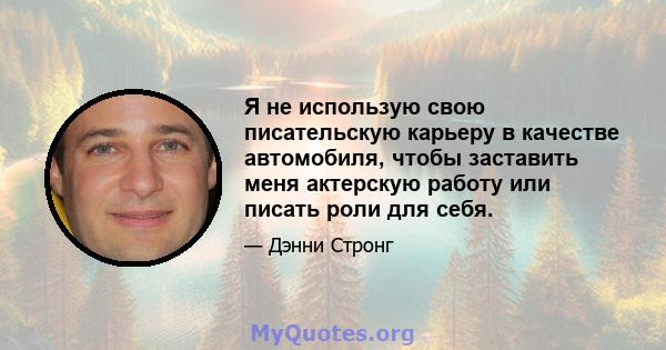 Я не использую свою писательскую карьеру в качестве автомобиля, чтобы заставить меня актерскую работу или писать роли для себя.